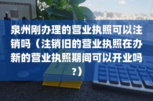 泉州刚办理的营业执照可以注销吗（注销旧的营业执照在办新的营业执照期间可以开业吗?）