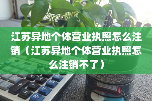 江苏异地个体营业执照怎么注销(江苏异地个体营业执照怎么注销不了)
