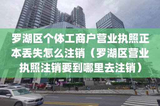 罗湖区个体工商户营业执照正本丢失怎么注销(罗湖区营业执照注销要到哪里去注销)