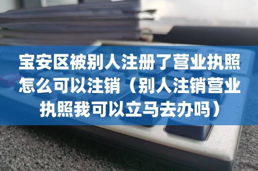 宝安区被别人注册了营业执照怎么可以注销（别人注销营业执照我可以立马去办吗）