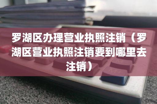 罗湖区办理营业执照注销（罗湖区营业执照注销要到哪里去注销）