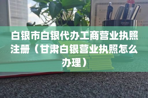 白银市白银代办工商营业执照注册(甘肃白银营业执照怎么办理)