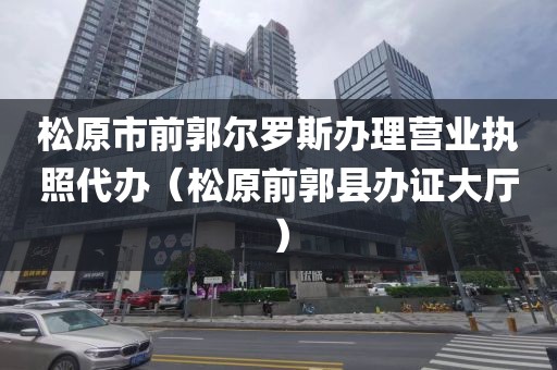 松原市前郭尔罗斯办理营业执照代办（松原前郭县办证大厅）