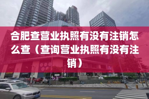 合肥查营业执照有没有注销怎么查(查询营业执照有没有注销)