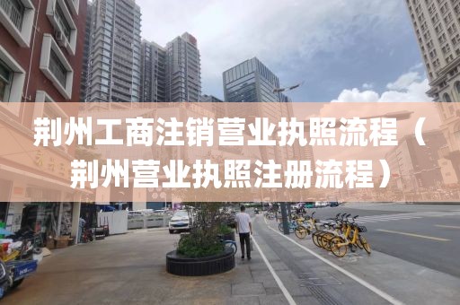 荆州工商注销营业执照流程（荆州营业执照注册流程）