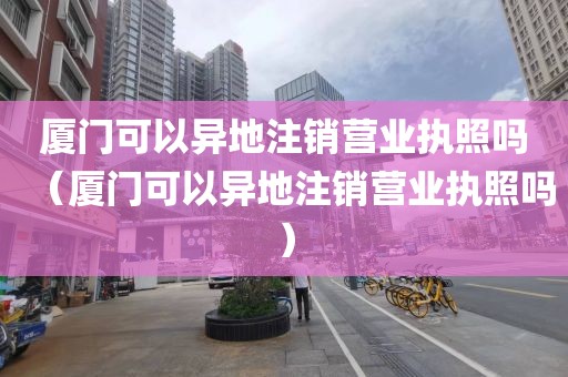 厦门可以异地注销营业执照吗（厦门可以异地注销营业执照吗）