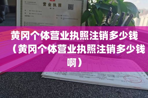 黄冈个体营业执照注销多少钱（黄冈个体营业执照注销多少钱啊）