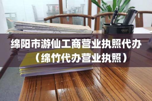 绵阳市游仙工商营业执照代办(绵竹代办营业执照)