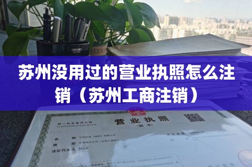 苏州没用过的营业执照怎么注销(苏州工商注销)