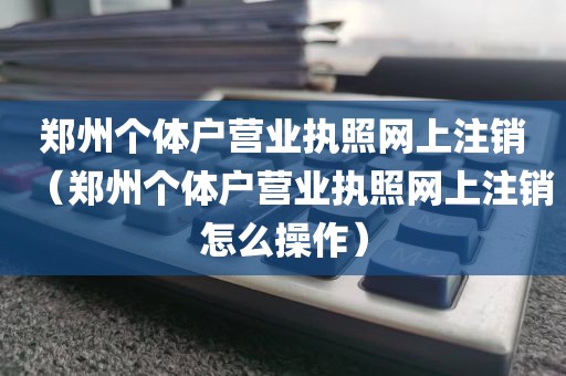 郑州个体户营业执照网上注销（郑州个体户营业执照网上注销怎么操作）