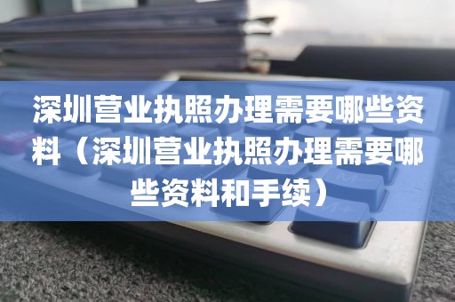 深圳营业执照办理需要哪些资料（深圳营业执照办理需要哪些资料和手续）