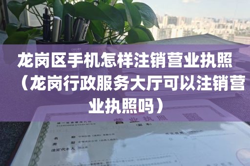 龙岗区手机怎样注销营业执照（龙岗行政服务大厅可以注销营业执照吗）