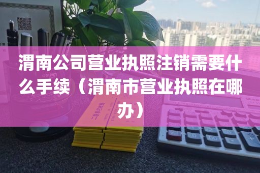 渭南公司营业执照注销需要什么手续（渭南市营业执照在哪办）