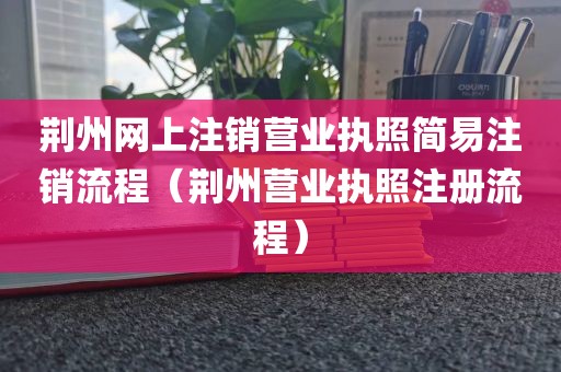 荆州网上注销营业执照简易注销流程(荆州营业执照注册流程)