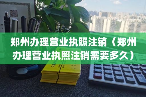 郑州办理营业执照注销（郑州办理营业执照注销需要多久）