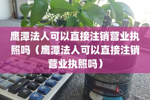 鹰潭法人可以直接注销营业执照吗（鹰潭法人可以直接注销营业执照吗）