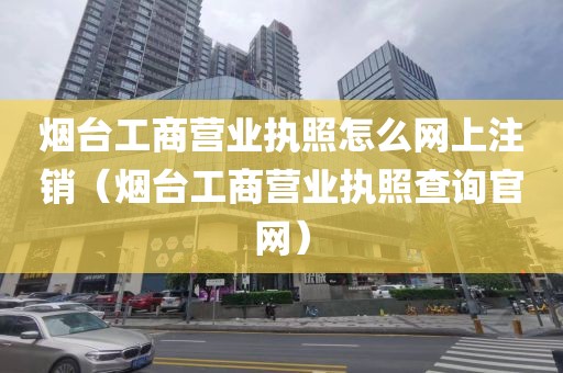 烟台工商营业执照怎么网上注销（烟台工商营业执照查询官网）
