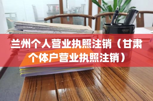 兰州个人营业执照注销(甘肃个体户营业执照注销)