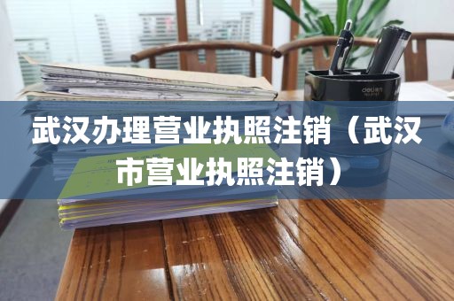 武汉办理营业执照注销（武汉市营业执照注销）