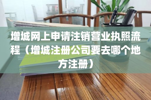 增城网上申请注销营业执照流程（增城注册公司要去哪个地方注册）