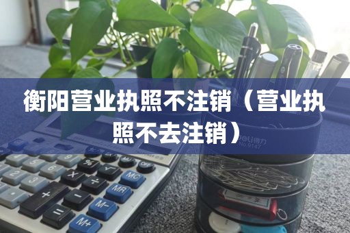 衡阳营业执照不注销（营业执照不去注销）