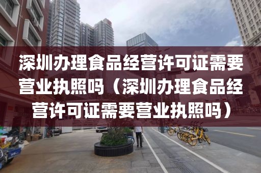 深圳办理食品经营许可证需要营业执照吗（深圳办理食品经营许可证需要营业执照吗）