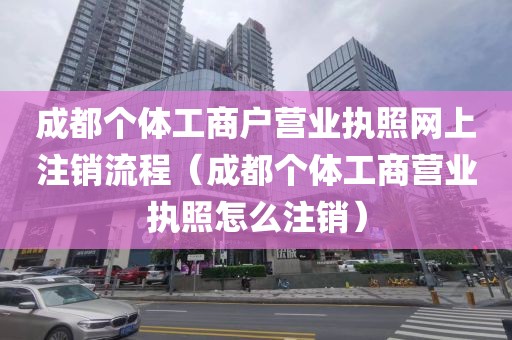 成都个体工商户营业执照网上注销流程（成都个体工商营业执照怎么注销）