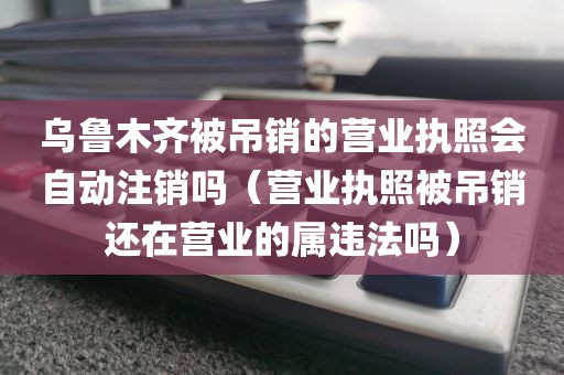 乌鲁木齐被吊销的营业执照会自动注销吗（营业执照被吊销还在营业的属违法吗）