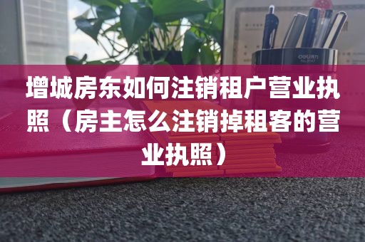 增城房东如何注销租户营业执照（房主怎么注销掉租客的营业执照）