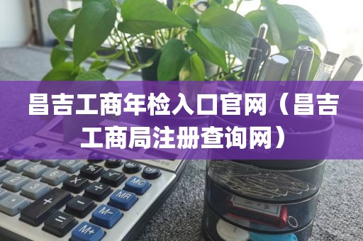 昌吉工商年检入口官网（昌吉工商局注册查询网）
