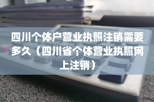 四川个体户营业执照注销需要多久（四川省个体营业执照网上注销）