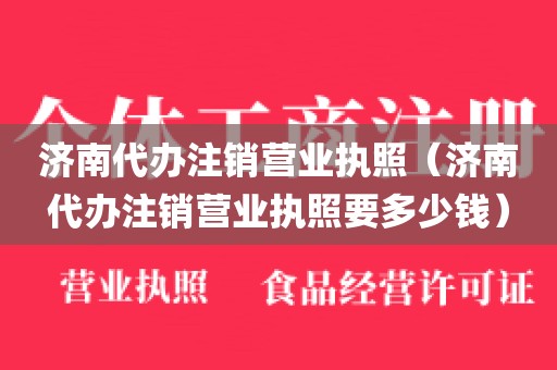 济南代办注销营业执照（济南代办注销营业执照要多少钱）
