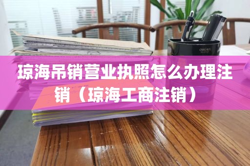 琼海吊销营业执照怎么办理注销（琼海工商注销）