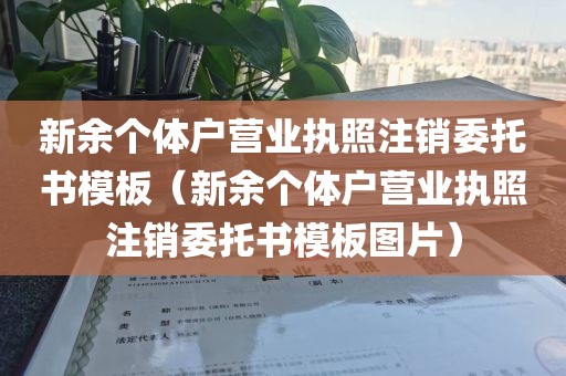 新余个体户营业执照注销委托书模板(新余个体户营业执照注销委托书模板图片)