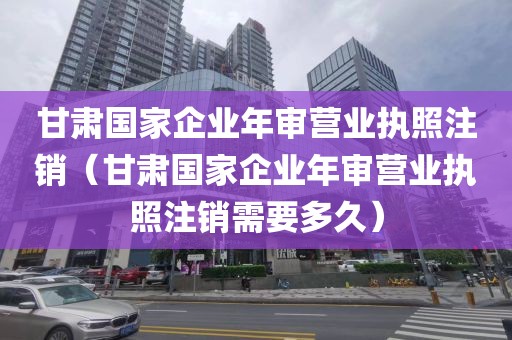 甘肃国家企业年审营业执照注销（甘肃国家企业年审营业执照注销需要多久）