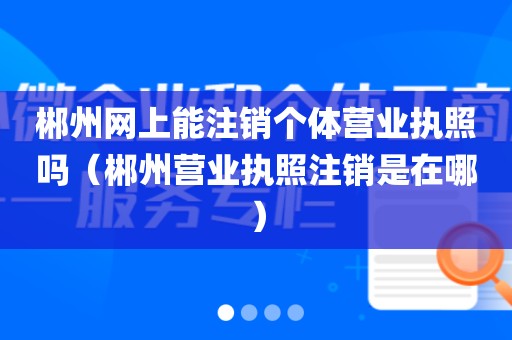 郴州网上能注销个体营业执照吗（郴州营业执照注销是在哪）