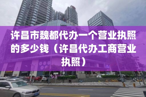 许昌市魏都代办一个营业执照的多少钱（许昌代办工商营业执照）