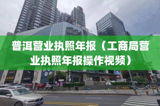 普洱营业执照年报（工商局营业执照年报操作视频）