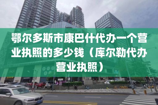 鄂尔多斯市康巴什代办一个营业执照的多少钱（库尔勒代办营业执照）