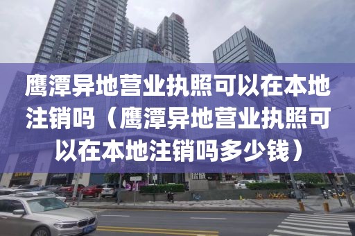 鹰潭异地营业执照可以在本地注销吗（鹰潭异地营业执照可以在本地注销吗多少钱）