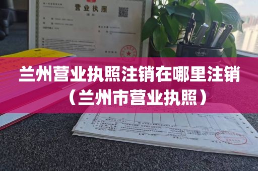兰州营业执照注销在哪里注销（兰州市营业执照）