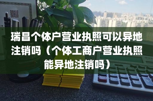 瑞昌个体户营业执照可以异地注销吗（个体工商户营业执照能异地注销吗）
