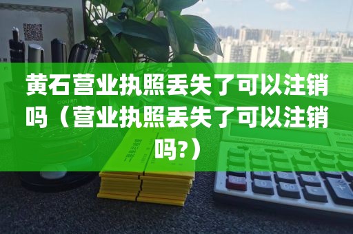 黄石营业执照丢失了可以注销吗(营业执照丢失了可以注销吗?)