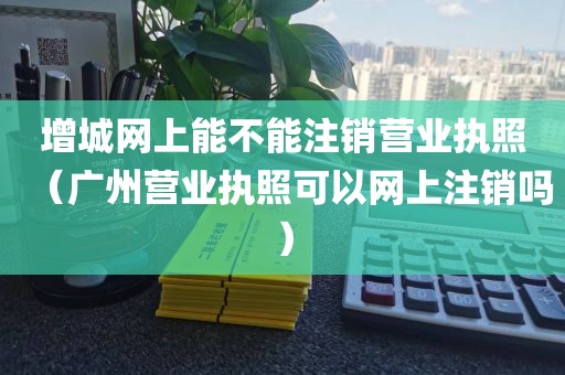 增城网上能不能注销营业执照（广州营业执照可以网上注销吗）