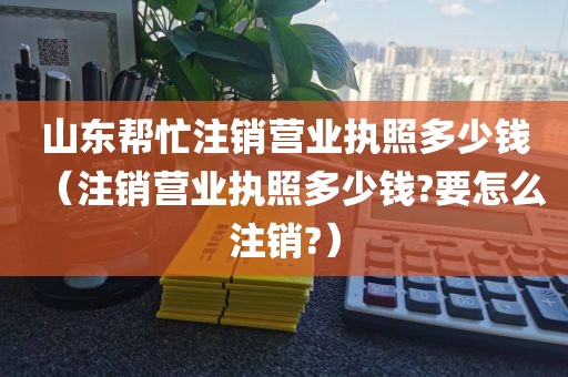 山东帮忙注销营业执照多少钱（注销营业执照多少钱?要怎么注销?）