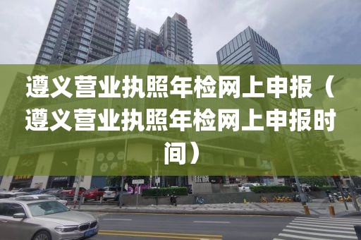 遵义营业执照年检网上申报（遵义营业执照年检网上申报时间）