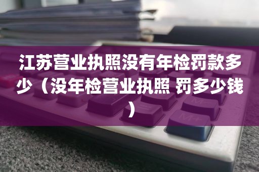 江苏营业执照没有年检罚款多少（没年检营业执照 罚多少钱）