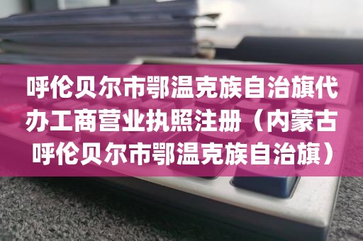 呼伦贝尔市鄂温克族自治旗代办工商营业执照注册（内蒙古呼伦贝尔市鄂温克族自治旗）