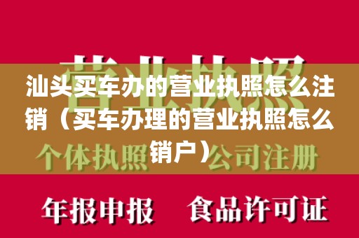 汕头买车办的营业执照怎么注销(买车办理的营业执照怎么销户)