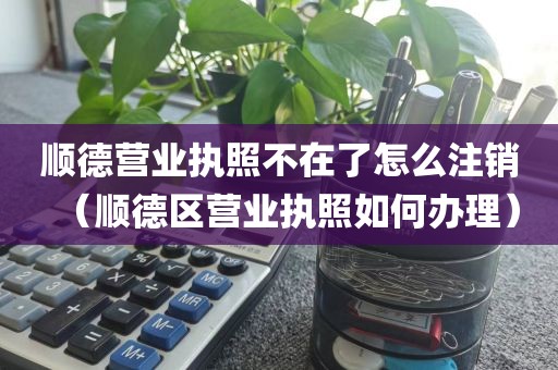 顺德营业执照不在了怎么注销（顺德区营业执照如何办理）